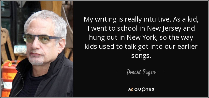 My writing is really intuitive. As a kid, I went to school in New Jersey and hung out in New York, so the way kids used to talk got into our earlier songs. - Donald Fagen