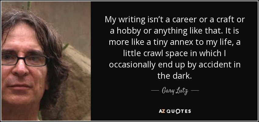 My writing isn’t a career or a craft or a hobby or anything like that. It is more like a tiny annex to my life, a little crawl space in which I occasionally end up by accident in the dark. - Gary Lutz