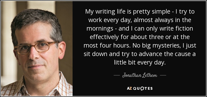 My writing life is pretty simple - I try to work every day, almost always in the mornings - and I can only write fiction effectively for about three or at the most four hours. No big mysteries, I just sit down and try to advance the cause a little bit every day. - Jonathan Lethem