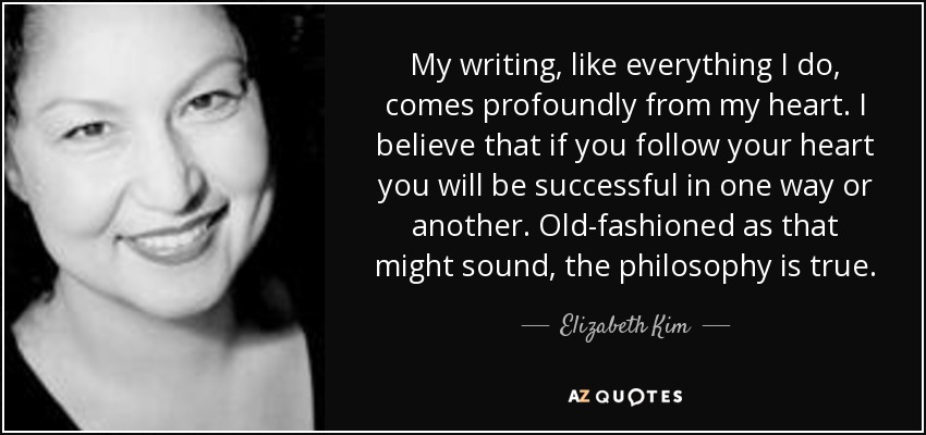 My writing, like everything I do, comes profoundly from my heart. I believe that if you follow your heart you will be successful in one way or another. Old-fashioned as that might sound, the philosophy is true. - Elizabeth Kim
