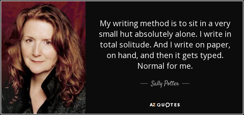 My writing method is to sit in a very small hut absolutely alone. I write in total solitude. And I write on paper, on hand, and then it gets typed. Normal for me. - Sally Potter
