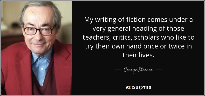 My writing of fiction comes under a very general heading of those teachers, critics, scholars who like to try their own hand once or twice in their lives. - George Steiner