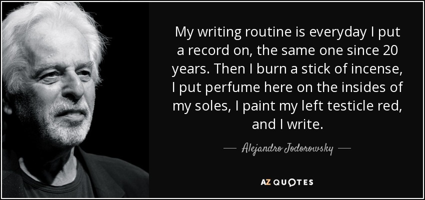My writing routine is everyday I put a record on, the same one since 20 years. Then I burn a stick of incense, I put perfume here on the insides of my soles, I paint my left testicle red, and I write. - Alejandro Jodorowsky