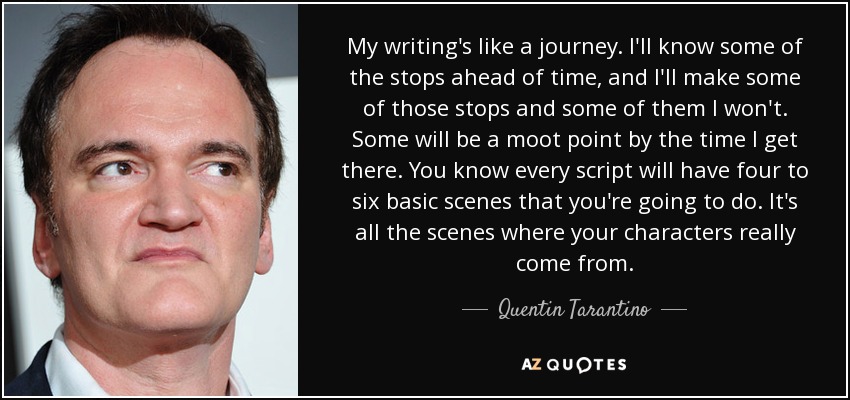 My writing's like a journey. I'll know some of the stops ahead of time, and I'll make some of those stops and some of them I won't. Some will be a moot point by the time I get there. You know every script will have four to six basic scenes that you're going to do. It's all the scenes where your characters really come from. - Quentin Tarantino