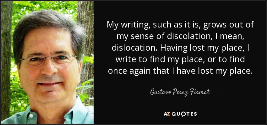 My writing, such as it is, grows out of my sense of discolation, I mean, dislocation. Having lost my place, I write to find my place, or to find once again that I have lost my place. - Gustavo Perez Firmat