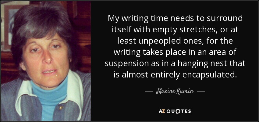 My writing time needs to surround itself with empty stretches, or at least unpeopled ones, for the writing takes place in an area of suspension as in a hanging nest that is almost entirely encapsulated. - Maxine Kumin