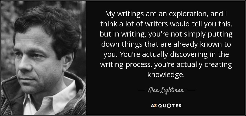 My writings are an exploration, and I think a lot of writers would tell you this, but in writing, you're not simply putting down things that are already known to you. You're actually discovering in the writing process, you're actually creating knowledge. - Alan Lightman