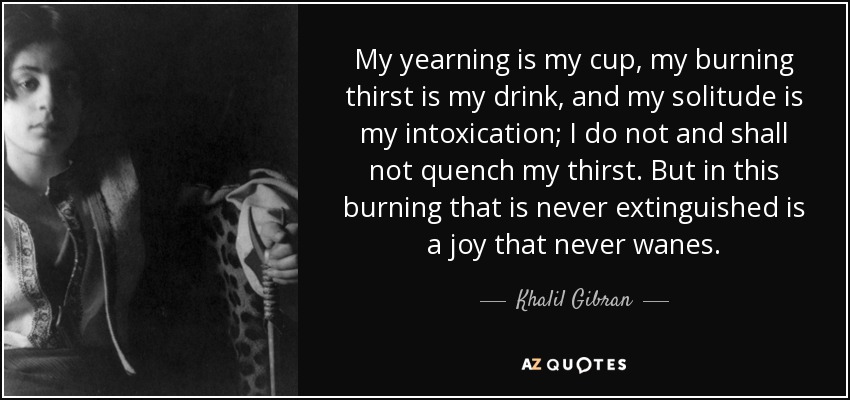 My yearning is my cup, my burning thirst is my drink, and my solitude is my intoxication; I do not and shall not quench my thirst. But in this burning that is never extinguished is a joy that never wanes. - Khalil Gibran