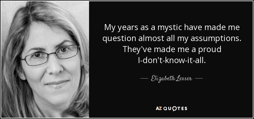 My years as a mystic have made me question almost all my assumptions. They've made me a proud I-don't-know-it-all. - Elizabeth Lesser
