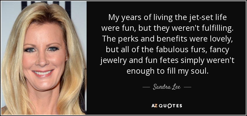 My years of living the jet-set life were fun, but they weren't fulfilling. The perks and benefits were lovely, but all of the fabulous furs, fancy jewelry and fun fetes simply weren't enough to fill my soul. - Sandra Lee