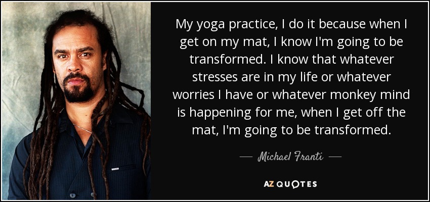My yoga practice, I do it because when I get on my mat, I know I'm going to be transformed. I know that whatever stresses are in my life or whatever worries I have or whatever monkey mind is happening for me, when I get off the mat, I'm going to be transformed. - Michael Franti
