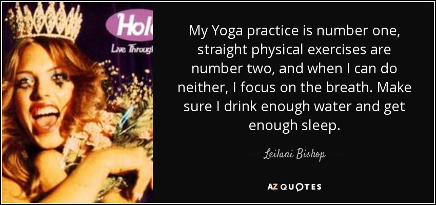 My Yoga practice is number one, straight physical exercises are number two, and when I can do neither, I focus on the breath. Make sure I drink enough water and get enough sleep. - Leilani Bishop
