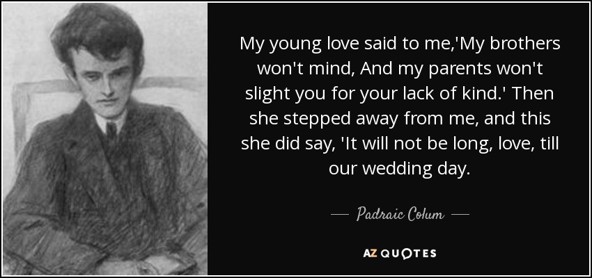 My young love said to me,'My brothers won't mind, And my parents won't slight you for your lack of kind.' Then she stepped away from me, and this she did say, 'It will not be long, love, till our wedding day. - Padraic Colum