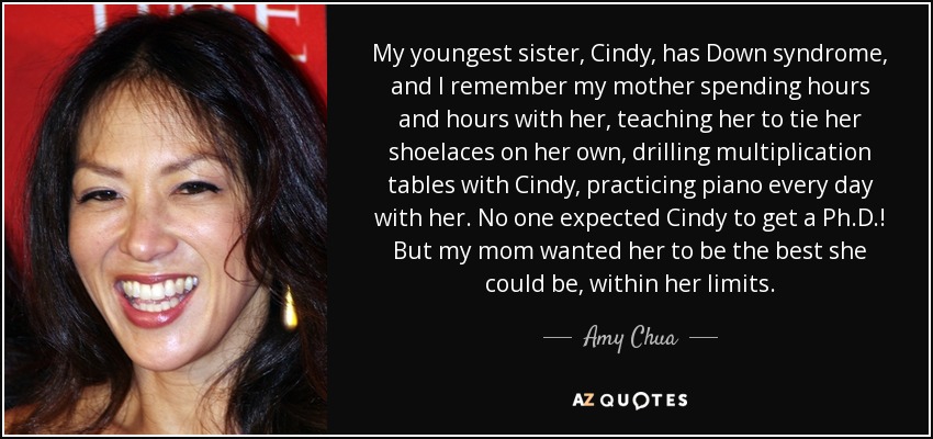 My youngest sister, Cindy, has Down syndrome, and I remember my mother spending hours and hours with her, teaching her to tie her shoelaces on her own, drilling multiplication tables with Cindy, practicing piano every day with her. No one expected Cindy to get a Ph.D.! But my mom wanted her to be the best she could be, within her limits. - Amy Chua