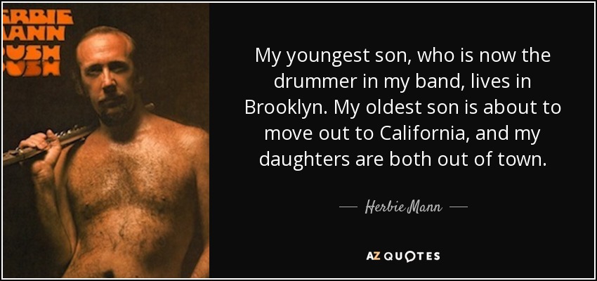 My youngest son, who is now the drummer in my band, lives in Brooklyn. My oldest son is about to move out to California, and my daughters are both out of town. - Herbie Mann