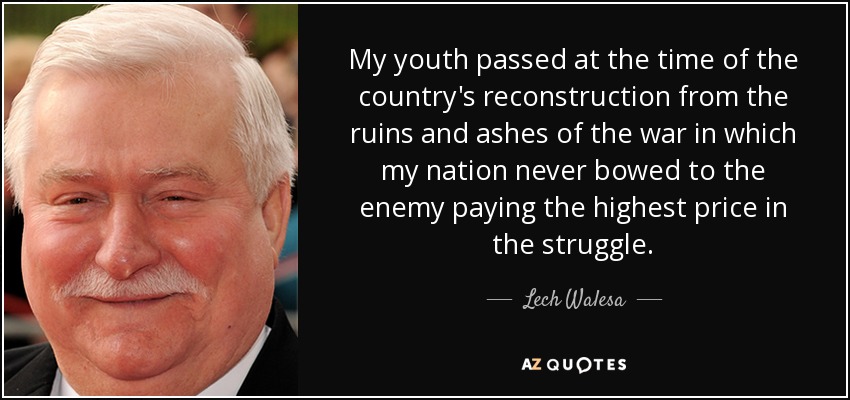 My youth passed at the time of the country's reconstruction from the ruins and ashes of the war in which my nation never bowed to the enemy paying the highest price in the struggle. - Lech Walesa