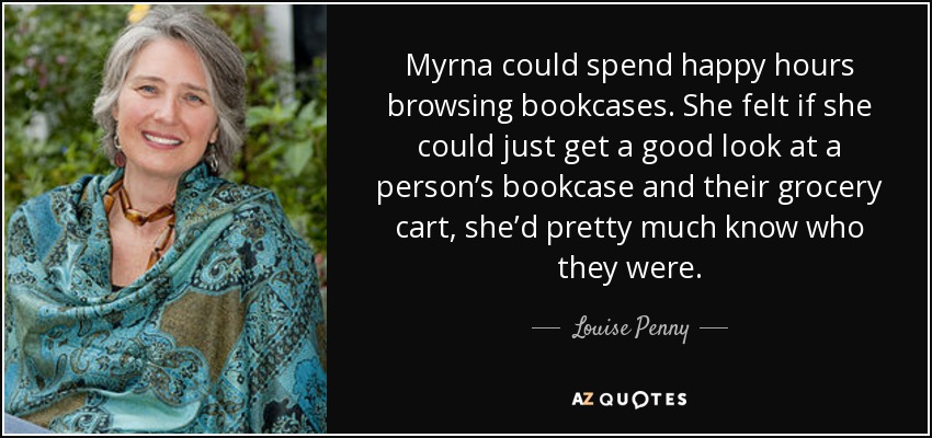 Myrna could spend happy hours browsing bookcases. She felt if she could just get a good look at a person’s bookcase and their grocery cart, she’d pretty much know who they were. - Louise Penny