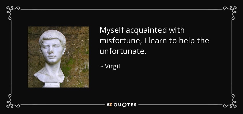 Myself acquainted with misfortune, I learn to help the unfortunate. - Virgil
