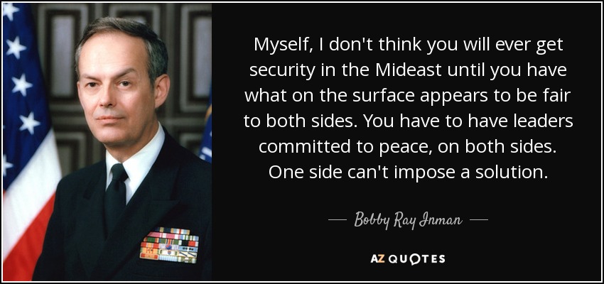Myself, I don't think you will ever get security in the Mideast until you have what on the surface appears to be fair to both sides. You have to have leaders committed to peace, on both sides. One side can't impose a solution. - Bobby Ray Inman