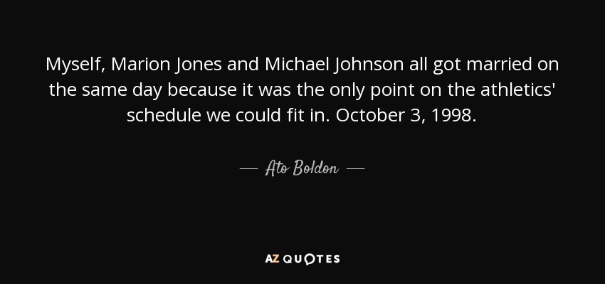 Myself, Marion Jones and Michael Johnson all got married on the same day because it was the only point on the athletics' schedule we could fit in. October 3, 1998. - Ato Boldon