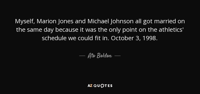 Myself, Marion Jones and Michael Johnson all got married on the same day because it was the only point on the athletics' schedule we could fit in. October 3, 1998. - Ato Boldon