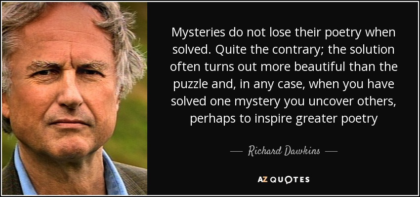 Mysteries do not lose their poetry when solved. Quite the contrary; the solution often turns out more beautiful than the puzzle and, in any case, when you have solved one mystery you uncover others, perhaps to inspire greater poetry - Richard Dawkins