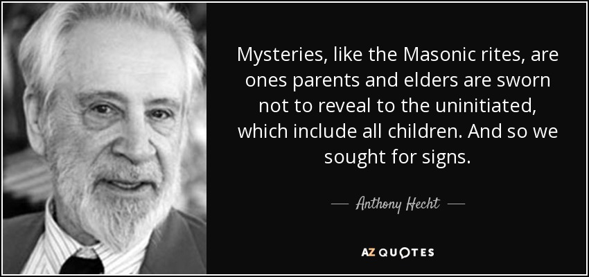 Mysteries, like the Masonic rites, are ones parents and elders are sworn not to reveal to the uninitiated, which include all children. And so we sought for signs. - Anthony Hecht