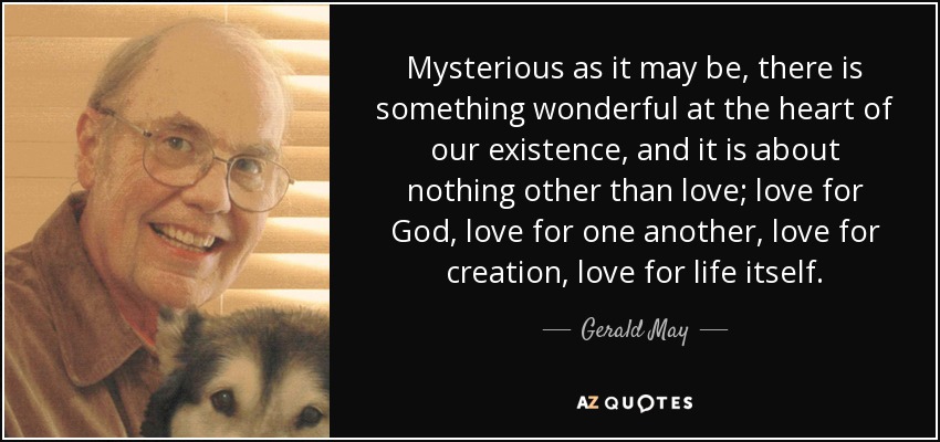 Mysterious as it may be, there is something wonderful at the heart of our existence, and it is about nothing other than love; love for God, love for one another, love for creation, love for life itself. - Gerald May