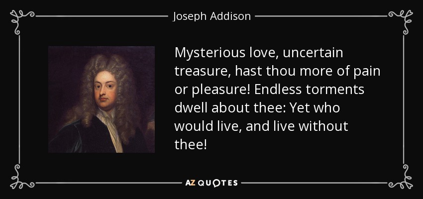 Mysterious love, uncertain treasure, hast thou more of pain or pleasure! Endless torments dwell about thee: Yet who would live, and live without thee! - Joseph Addison