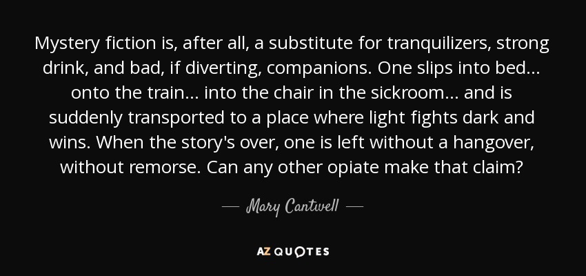 Mystery fiction is, after all, a substitute for tranquilizers, strong drink, and bad, if diverting, companions. One slips into bed ... onto the train ... into the chair in the sickroom ... and is suddenly transported to a place where light fights dark and wins. When the story's over, one is left without a hangover, without remorse. Can any other opiate make that claim? - Mary Cantwell