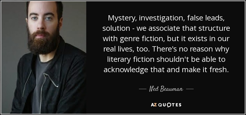 Mystery, investigation, false leads, solution - we associate that structure with genre fiction, but it exists in our real lives, too. There's no reason why literary fiction shouldn't be able to acknowledge that and make it fresh. - Ned Beauman