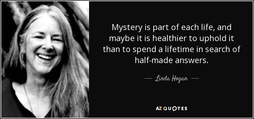 Mystery is part of each life, and maybe it is healthier to uphold it than to spend a lifetime in search of half-made answers. - Linda Hogan