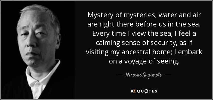 Mystery of mysteries, water and air are right there before us in the sea. Every time I view the sea, I feel a calming sense of security, as if visiting my ancestral home; I embark on a voyage of seeing. - Hiroshi Sugimoto