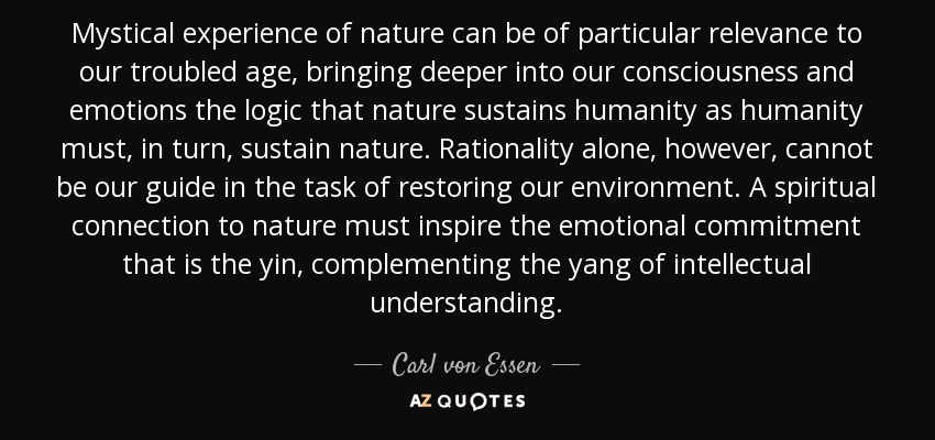 Mystical experience of nature can be of particular relevance to our troubled age, bringing deeper into our consciousness and emotions the logic that nature sustains humanity as humanity must, in turn, sustain nature. Rationality alone, however, cannot be our guide in the task of restoring our environment. A spiritual connection to nature must inspire the emotional commitment that is the yin, complementing the yang of intellectual understanding. - Carl von Essen