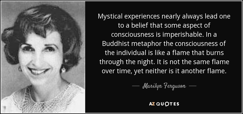 Mystical experiences nearly always lead one to a belief that some aspect of consciousness is imperishable. In a Buddhist metaphor the consciousness of the individual is like a flame that burns through the night. It is not the same flame over time, yet neither is it another flame. - Marilyn Ferguson