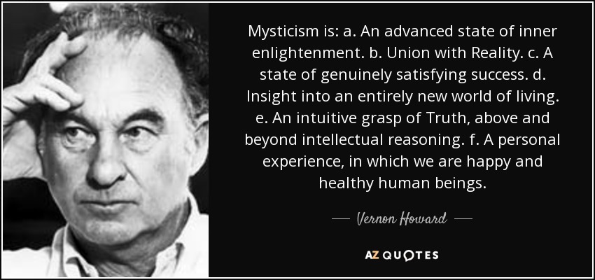 Mysticism is: a. An advanced state of inner enlightenment. b. Union with Reality. c. A state of genuinely satisfying success. d. Insight into an entirely new world of living. e. An intuitive grasp of Truth, above and beyond intellectual reasoning. f. A personal experience, in which we are happy and healthy human beings. - Vernon Howard