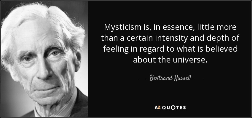 Mysticism is, in essence, little more than a certain intensity and depth of feeling in regard to what is believed about the universe. - Bertrand Russell