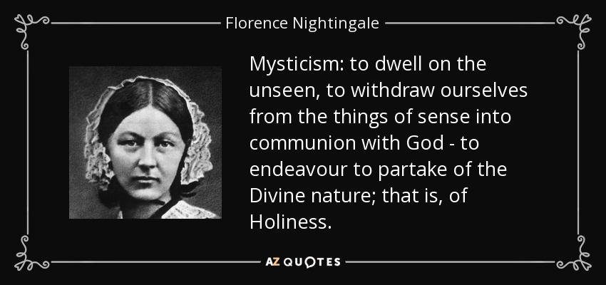 Mysticism: to dwell on the unseen, to withdraw ourselves from the things of sense into communion with God - to endeavour to partake of the Divine nature; that is, of Holiness. - Florence Nightingale