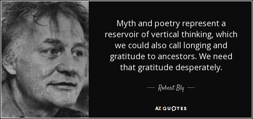 Myth and poetry represent a reservoir of vertical thinking, which we could also call longing and gratitude to ancestors. We need that gratitude desperately. - Robert Bly