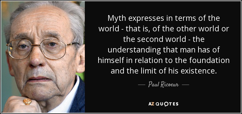 Myth expresses in terms of the world - that is, of the other world or the second world - the understanding that man has of himself in relation to the foundation and the limit of his existence. - Paul Ricoeur