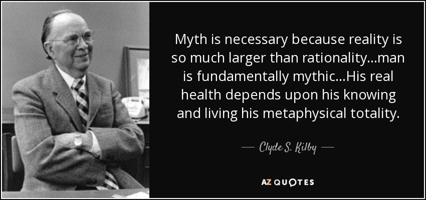 Myth is necessary because reality is so much larger than rationality...man is fundamentally mythic...His real health depends upon his knowing and living his metaphysical totality. - Clyde S. Kilby
