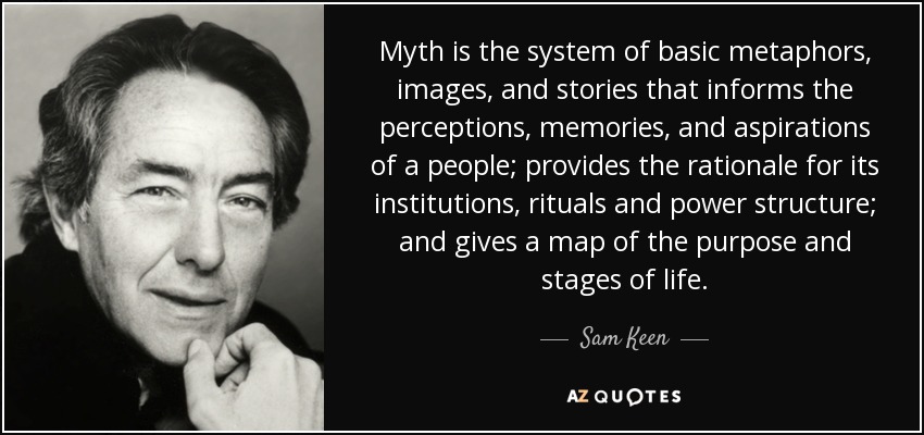 Myth is the system of basic metaphors, images, and stories that informs the perceptions, memories, and aspirations of a people; provides the rationale for its institutions, rituals and power structure; and gives a map of the purpose and stages of life. - Sam Keen