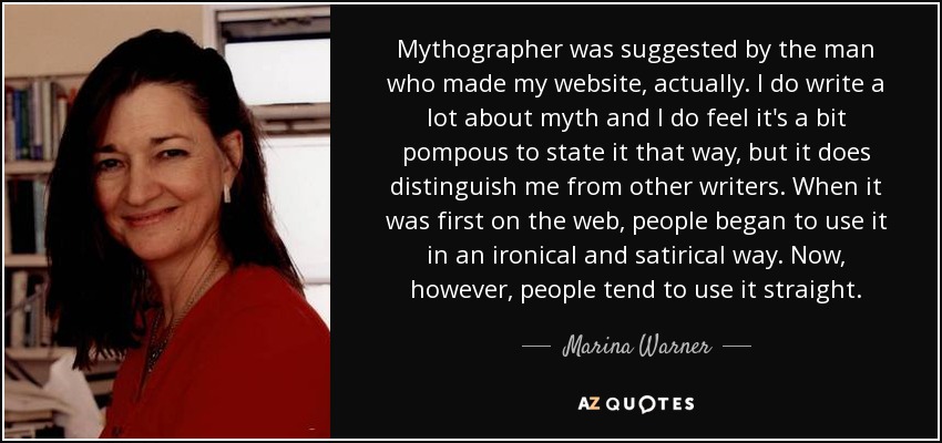 Mythographer was suggested by the man who made my website, actually. I do write a lot about myth and I do feel it's a bit pompous to state it that way, but it does distinguish me from other writers. When it was first on the web, people began to use it in an ironical and satirical way. Now, however, people tend to use it straight. - Marina Warner