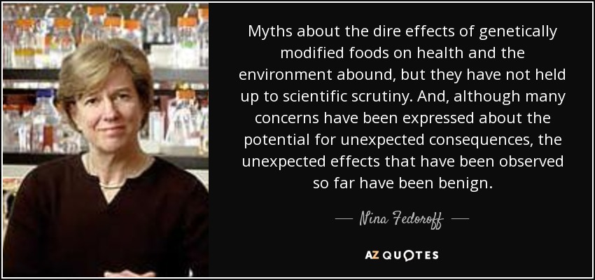 Myths about the dire effects of genetically modified foods on health and the environment abound, but they have not held up to scientific scrutiny. And, although many concerns have been expressed about the potential for unexpected consequences, the unexpected effects that have been observed so far have been benign. - Nina Fedoroff
