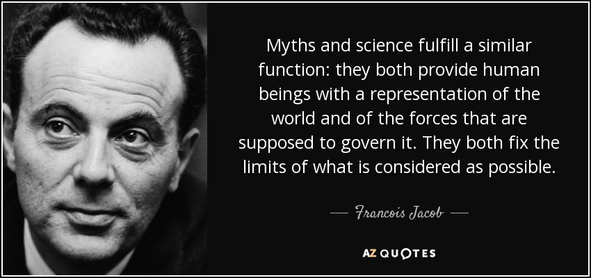 Myths and science fulfill a similar function: they both provide human beings with a representation of the world and of the forces that are supposed to govern it. They both fix the limits of what is considered as possible. - Francois Jacob