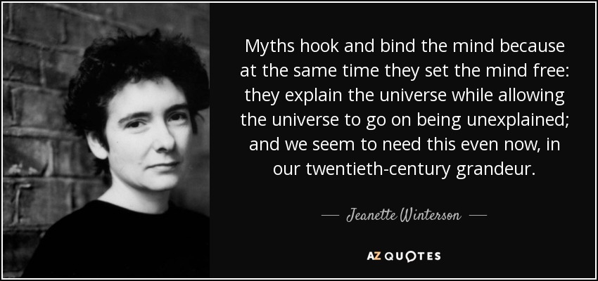 Myths hook and bind the mind because at the same time they set the mind free: they explain the universe while allowing the universe to go on being unexplained; and we seem to need this even now, in our twentieth-century grandeur. - Jeanette Winterson