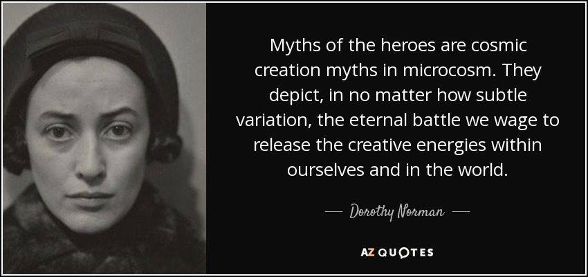 Myths of the heroes are cosmic creation myths in microcosm. They depict, in no matter how subtle variation, the eternal battle we wage to release the creative energies within ourselves and in the world. - Dorothy Norman