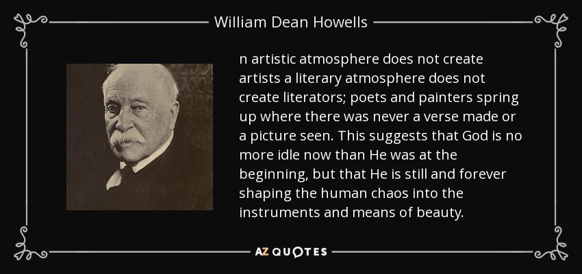 n artistic atmosphere does not create artists a literary atmosphere does not create literators; poets and painters spring up where there was never a verse made or a picture seen. This suggests that God is no more idle now than He was at the beginning, but that He is still and forever shaping the human chaos into the instruments and means of beauty. - William Dean Howells