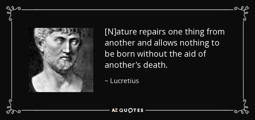 [N]ature repairs one thing from another and allows nothing to be born without the aid of another's death. - Lucretius