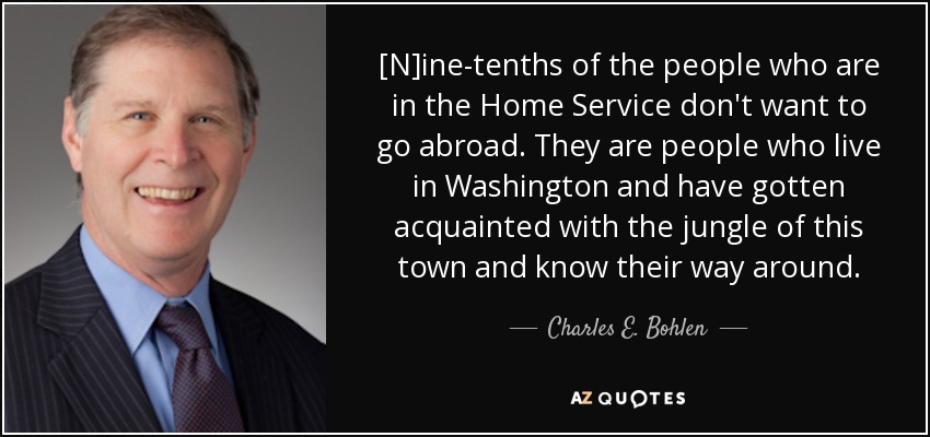 [N]ine-tenths of the people who are in the Home Service don't want to go abroad. They are people who live in Washington and have gotten acquainted with the jungle of this town and know their way around. - Charles E. Bohlen